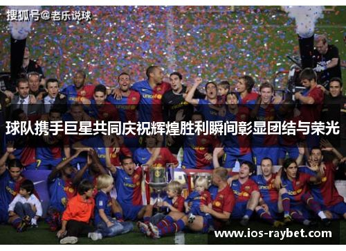 球队携手巨星共同庆祝辉煌胜利瞬间彰显团结与荣光