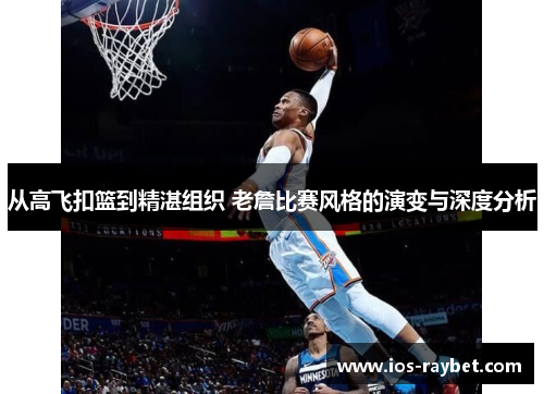 从高飞扣篮到精湛组织 老詹比赛风格的演变与深度分析