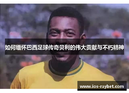 如何缅怀巴西足球传奇贝利的伟大贡献与不朽精神